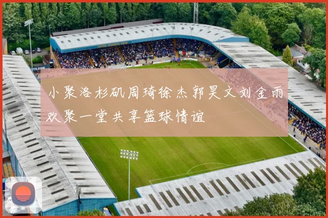 小聚洛杉矶周琦徐杰郭昊文刘金雨欢聚一堂共享篮球情谊