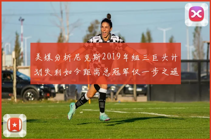 美媒分析尼克斯2019年组三巨头计划失利如今距离总冠军仅一步之遥
