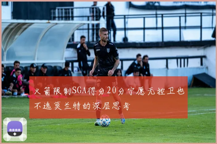 火箭限制SGA得分20分宁愿无控卫也不选莫兰特的深层思考