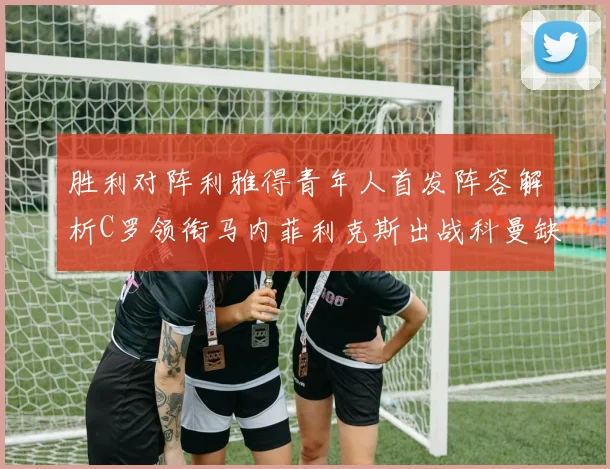 胜利对阵利雅得青年人首发阵容解析C罗领衔马内菲利克斯出战科曼缺席