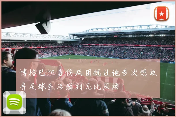 博格巴坦言伤病困扰让他多次想放弃足球生活感到无比厌烦