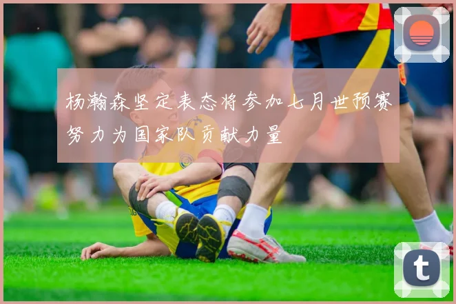 杨瀚森坚定表态将参加七月世预赛努力为国家队贡献力量