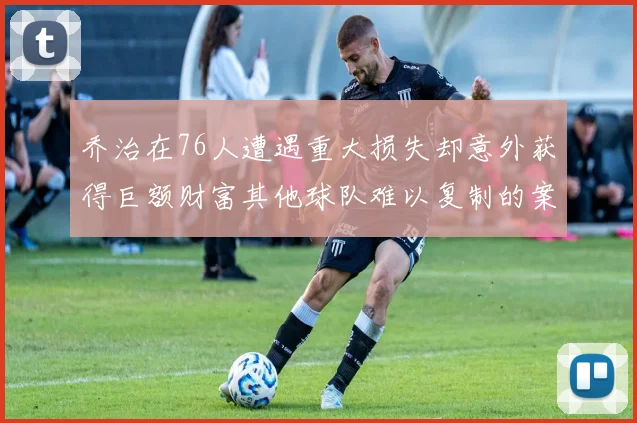 乔治在76人遭遇重大损失却意外获得巨额财富其他球队难以复制的案例