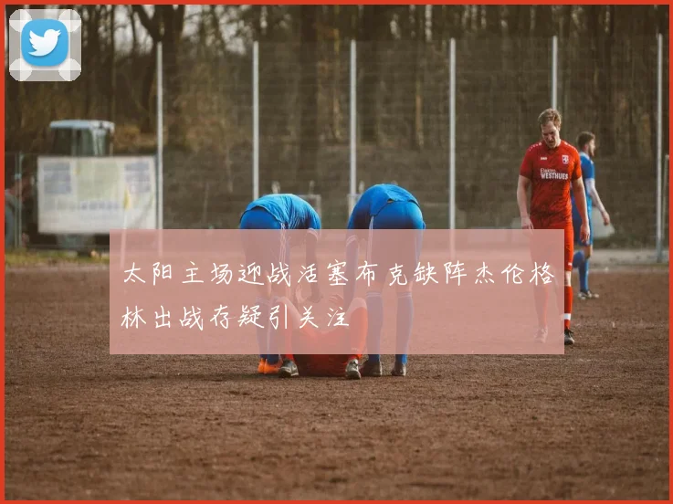 太阳主场迎战活塞布克缺阵杰伦格林出战存疑引关注
