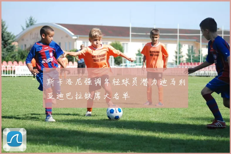 斯卡洛尼强调年轻球员潜力迪马利亚迪巴拉缺席大名单