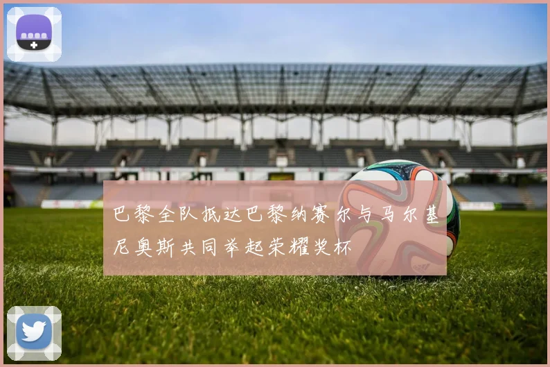 巴黎全队抵达巴黎纳赛尔与马尔基尼奥斯共同举起荣耀奖杯