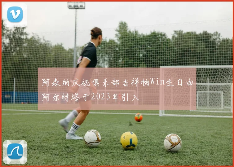 阿森纳庆祝俱乐部吉祥物Win生日由阿尔特塔于2023年引入