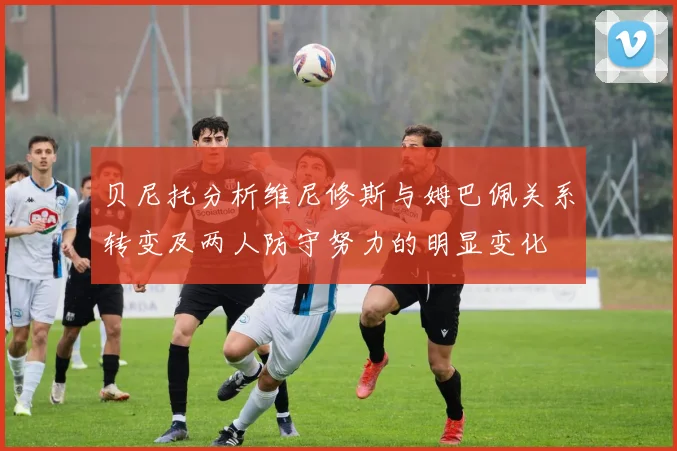 贝尼托分析维尼修斯与姆巴佩关系转变及两人防守努力的明显变化