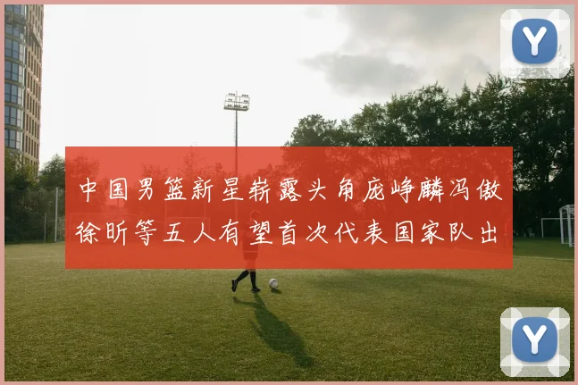 中国男篮新星崭露头角庞峥麟冯傲徐昕等五人有望首次代表国家队出战