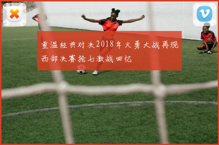 重温经典对决2018年火勇大战再现西部决赛抢七激战回忆